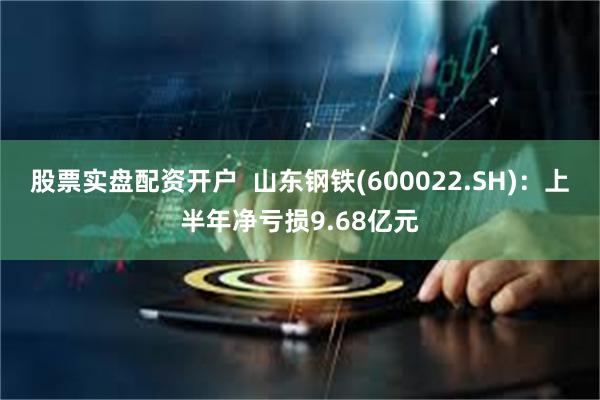 股票实盘配资开户  山东钢铁(600022.SH)：上半年净亏损9.68亿元