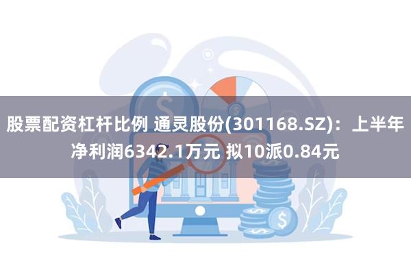 股票配资杠杆比例 通灵股份(301168.SZ)：上半年净利润6342.1万元 拟10派0.84元