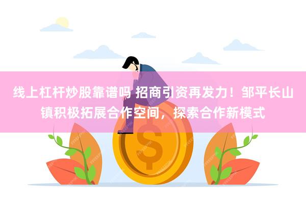 线上杠杆炒股靠谱吗 招商引资再发力！邹平长山镇积极拓展合作空间，探索合作新模式