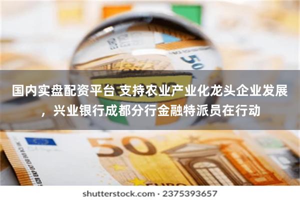 国内实盘配资平台 支持农业产业化龙头企业发展，兴业银行成都分行金融特派员在行动