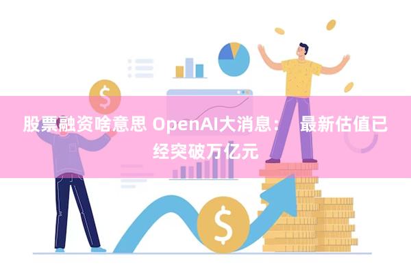 股票融资啥意思 OpenAI大消息：  最新估值已经突破万亿元