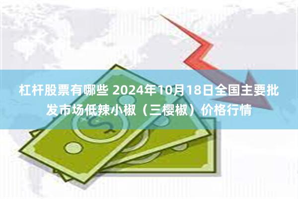 杠杆股票有哪些 2024年10月18日全国主要批发市场低辣小椒（三樱椒）价格行情