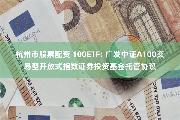 杭州市股票配资 100ETF: 广发中证A100交易型开放式指数证券投资基金托管协议