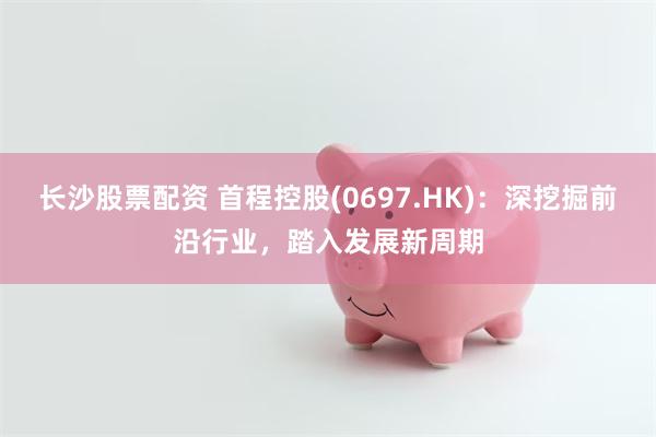 长沙股票配资 首程控股(0697.HK)：深挖掘前沿行业，踏入发展新周期