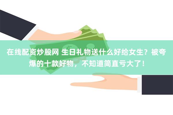 在线配资炒股网 生日礼物送什么好给女生？被夸爆的十款好物，不知道简直亏大了！