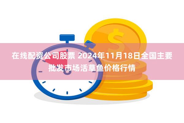 在线配资公司股票 2024年11月18日全国主要批发市场活草鱼价格行情