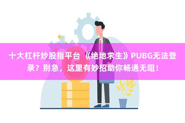 十大杠杆炒股指平台 《绝地求生》PUBG无法登录？别急，这里有妙招助你畅通无阻！