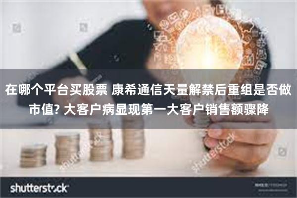 在哪个平台买股票 康希通信天量解禁后重组是否做市值? 大客户病显现第一大客户销售额骤降