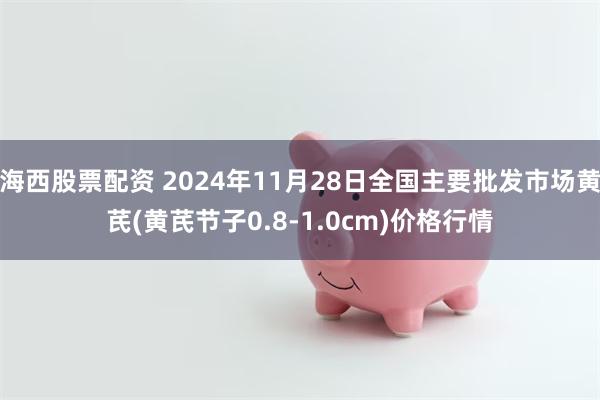 海西股票配资 2024年11月28日全国主要批发市场黄芪(黄芪节子0.8-1.0cm)价格行情