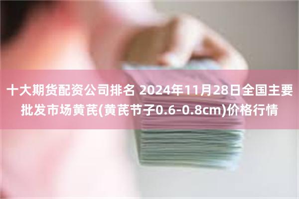 十大期货配资公司排名 2024年11月28日全国主要批发市场黄芪(黄芪节子0.6-0.8cm)价格行情