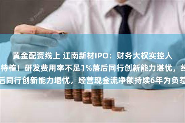 黄金配资线上 江南新材IPO：财务大权实控人儿媳掌管，治理有效性待榷！研发费用率不足1%落后同行创新能力堪忧，经营现金流净额持续6年为负惹眼