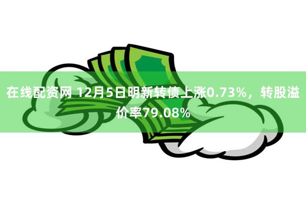 在线配资网 12月5日明新转债上涨0.73%，转股溢价率79.08%