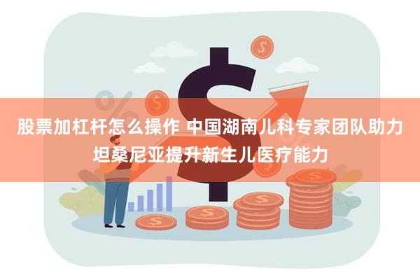 股票加杠杆怎么操作 中国湖南儿科专家团队助力坦桑尼亚提升新生儿医疗能力