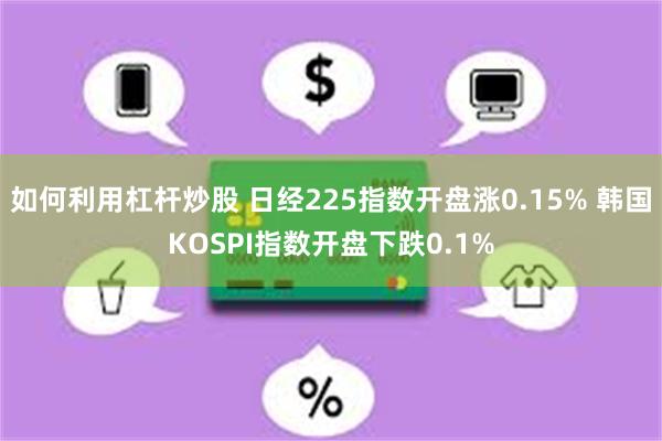 如何利用杠杆炒股 日经225指数开盘涨0.15% 韩国KOSPI指数开盘下跌0.1%