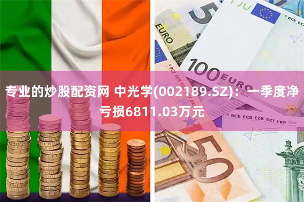 专业的炒股配资网 中光学(002189.SZ)：一季度净亏损6811.03万元