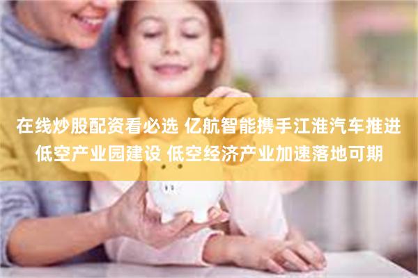 在线炒股配资看必选 亿航智能携手江淮汽车推进低空产业园建设 低空经济产业加速落地可期