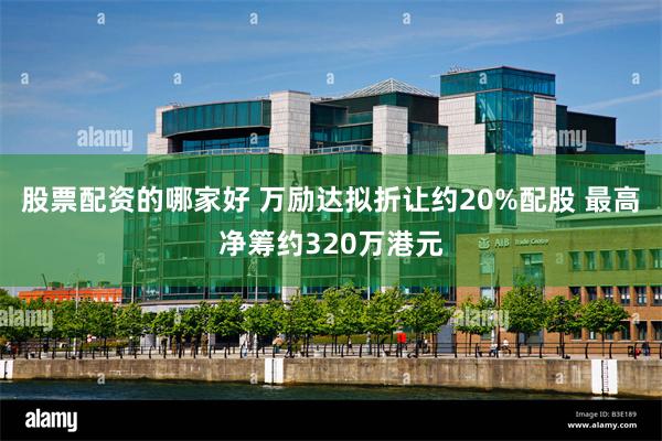 股票配资的哪家好 万励达拟折让约20%配股 最高净筹约320万港元
