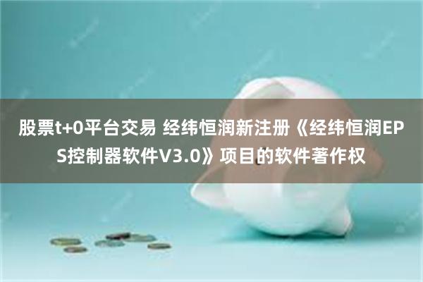 股票t+0平台交易 经纬恒润新注册《经纬恒润EPS控制器软件V3.0》项目的软件著作权