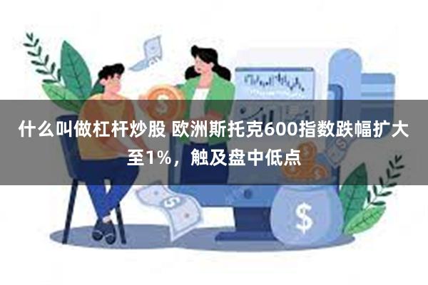 什么叫做杠杆炒股 欧洲斯托克600指数跌幅扩大至1%，触及盘中低点