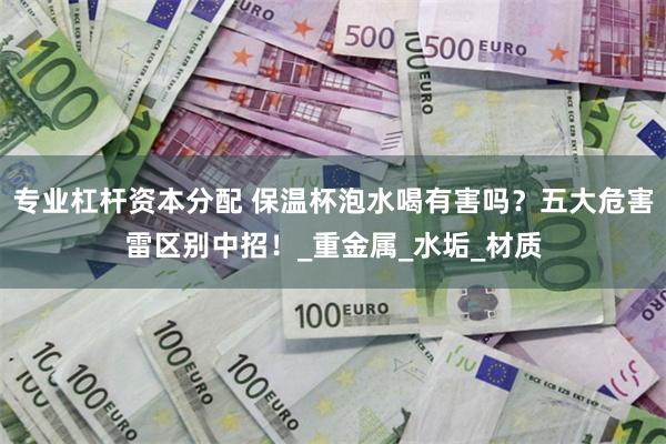 专业杠杆资本分配 保温杯泡水喝有害吗？五大危害雷区别中招！_重金属_水垢_材质