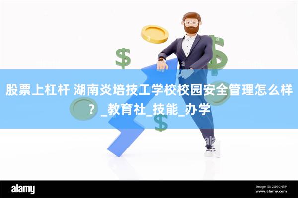 股票上杠杆 湖南炎培技工学校校园安全管理怎么样？_教育社_技能_办学