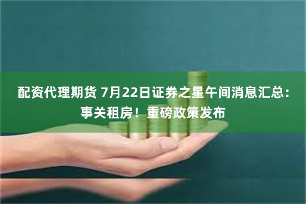 配资代理期货 7月22日证券之星午间消息汇总：事关租房！重磅政策发布