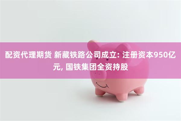 配资代理期货 新藏铁路公司成立: 注册资本950亿元, 国铁集团全资持股