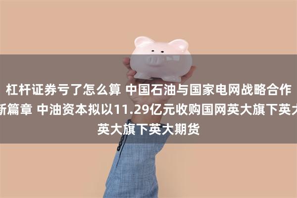 杠杆证券亏了怎么算 中国石油与国家电网战略合作再谱新篇章 中油资本拟以11.29亿元收购国网英大旗下英大期货